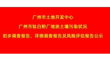 廣州市土地開發(fā)中心廣州市鈦白粉廠地塊土壤污染狀況初步調(diào)查報告、詳細調(diào)查報告，風險評估報告公示